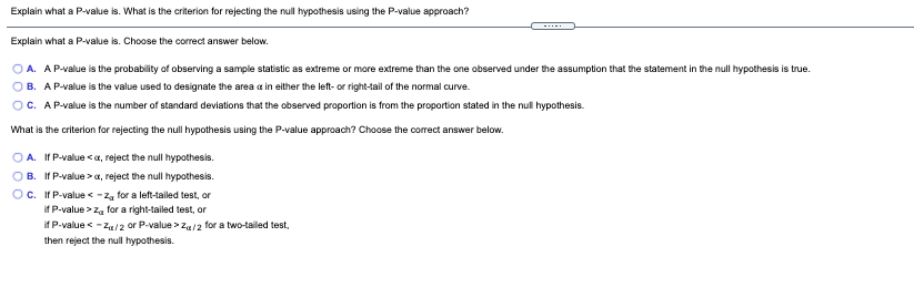 Explain what a P-value is. What is the criterion for rejecting the null hypothesis using the P-value approach?
Explain what a P-value is. Choose the correct answer below.
O A. AP-value is the probability of observing a sample statistic as extreme or more extreme than the one observed under the assumption that the statement in the null hypothesis is true.
OB. AP-value is the value used to designate the area a in either the left- or right-tail of the normal curve.
OC. AP-value is the number of standard deviations that the observed proportion is from the proportion stated in the null hypothesis.
What is the criterion for rejecting the null hypothesis using the P-value approach? Choose the correct answer below.
O A. If P-value <a, reject the null hypothesis.
O B. If P-value >a, reject the null hypothesis.
Oc. If P-value <-z, for a left-tailed test, or
if P-value > z, for a right-tailed test, or
if P-value < -Za/2 or P-value > 24/2 for a two-tailed test,
then reject the null hypothesis.
