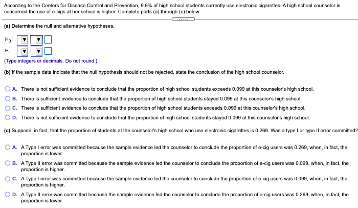 According to the Centers for Disease Control and Prevention, 9.9% of high school students currently use electronic cigarettes. A high school counselor is
concerned the use of e-cigs at her school is higher. Complete parts (a) through (c) below.
--..
(a) Determine the null and alternative hypotheses.
Họ:
(Type integers or decimals. Do not round.)
(b) If the sample data indicate that the null hypothesis should not be rejected, state the conclusion of the high school counselor.
A. There is not sufficient evidence to conclude that the proportion of high school students exceeds 0.099 at this counselor's high school.
B. There is sufficient evidence to conclude that the proportion of high school students stayed 0.099 at this counselor's high school.
C. There is sufficient evidence to conclude that the proportion of high school students exceeds 0.099 at this counselor's high school.
D. There is not sufficient evidence to conclude that the proportion of high school students stayed 0.099 at this counselor's high school.
(c) Suppose, in fact, that the proportion of students at the counselor's high school who use electronic cigarettes is 0.269. Was a type I or type Il error committed?
O A. AType l error was committed because the sample evidence led the counselor to conclude the proportion of e-cig users was 0.269, when, in fact, the
proportion is lower.
B. AType Il error was committed because the sample evidence led the counselor to conclude the proportion of e-cig users was 0.099, when, in fact, the
proportion is higher.
OC. A Type l error was committed because the sample evidence led the counselor to conclude the proportion of e-cig users was 0.099, when, in fact, the
proportion is higher.
O D. A Type Il error was committed because the sample evidence led the counselor to conclude the proportion of e-cig users was 0.269, when, in fact, the
proportion is lower.
