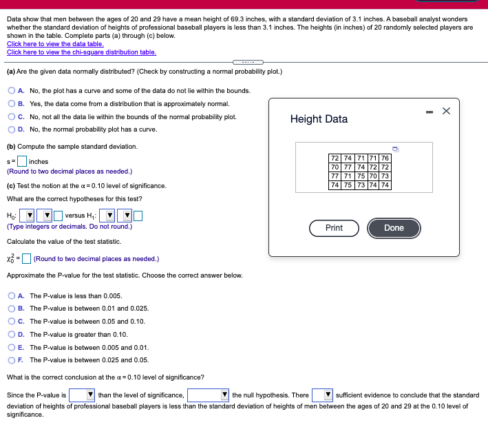 Data show that men between the ages of 20 and 29 have a mean height of 69.3 inches, with a standard deviation of 3.1 inches. A baseball analyst wonders
whether the standard deviation of heights of professional baseball players is less than 3.1 inches. The heights (in inches) of 20 randomly selected players are
shown in the table. Complete parts (a) through (c) below.
Click here to view the data table.
Click here to view the chi-square distribution table.
(a) Are the given data normally distributed? (Check by constructing a normal probability plot.)
A. No, the plot has a curve and some of the data do not lie within the bounds.
B. Yes, the data come from a distribution that is approximately normal.
- X
C. No, not all the data lie within the bounds of the normal probability plot.
D. No, the normal probability plot has a curve.
Height Data
(b) Compute the sample standard deviation.
72 74 71 71 76
|70 77 74 72 72
77 71 75 70 73
74 75 73 74 74
s= inches
(Round to two decimal places as needed.)
(c) Test the notion at the a = 0.10 level of significance.
What are the correct hypotheses for this test?
] versus H;:
(Type integers or decimals. Do not round.)
Print
Done
Calculate the value of the test statistic.
xổ = (Round to two decimal places as needed.)
Approximate the P-value for the test statistic. Choose the correct answer below.
A. The P-value is less than 0.005.
B. The P-value is between 0.01 and 0.025.
C. The P-value is between 0.05 and 0.10.
D. The P-value is greater than 0.10.
E. The P-value is between 0.005 and 0.01.
OF. The P-value is between 0.025 and 0.05.
What is the correct conclusion at the a= 0.10 level of significance?
Since the P-value is
than the level of significance,
the null hypothesis. There
sufficient evidence to conclude that the standard
deviation of heights of professional baseball players is less than the standard deviation of heights of men between the ages of 20 and 29 at the 0.10 level of
significance.
O O O O
