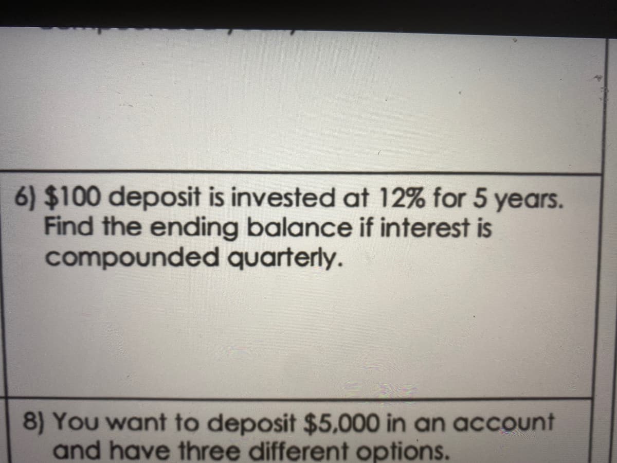 6) $100 deposit is invested at 12% for 5 years.
Find the ending balance if interest is
compounded quarterly.
8) You want to deposit $5,000 in an acCount
and have three different options.
