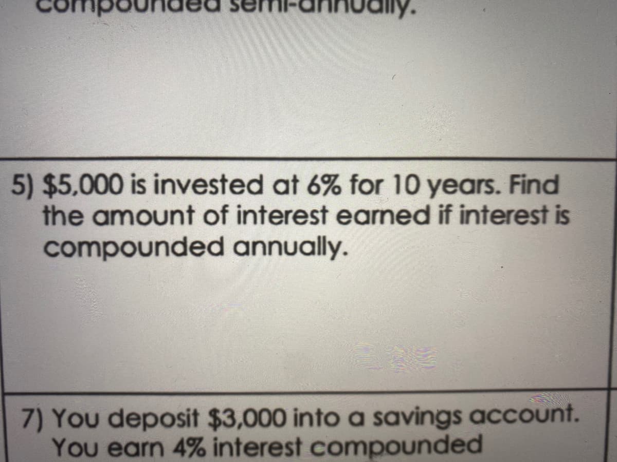 5) $5,000 is invested at 6% for 10 years. Find
the amount of interest earned if interest is
compounded annually.
7) You deposit $3,000 into a savings account.
You earn 4% interest compounded
