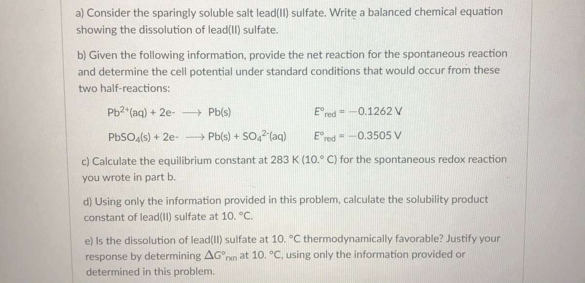 a) Consider the sparingly soluble salt lead(II) sulfate. Write a balanced chemical equation
showing the dissolution of lead(II) sulfate.
b) Given the following information, provide the net reaction for the spontaneous reaction
and determine the cell potential under standard conditions that would occur from these
two half-reactions:
Pb2"(aq) + 2e-
→ Pb(s)
E°red = –0.1262 V
PBSO4(s) + 2e-
→ Pb(s) + SO4²'(aq)
E°red = -0.3505 V
c) Calculate the equilibrium constant at 283 K (10.° C) for the spontaneous redox reaction
you wrote in part b.
d) Using only the information provided in this problem, calculate the solubility product
constant of lead(II) sulfate at 10. °C.
e) Is the dissolution of lead(II) sulfate at 10. °C thermodynamically favorable? Justify your
response by determining AG°rxn at 10. °C, using only the information provided or
determined in this problem.
