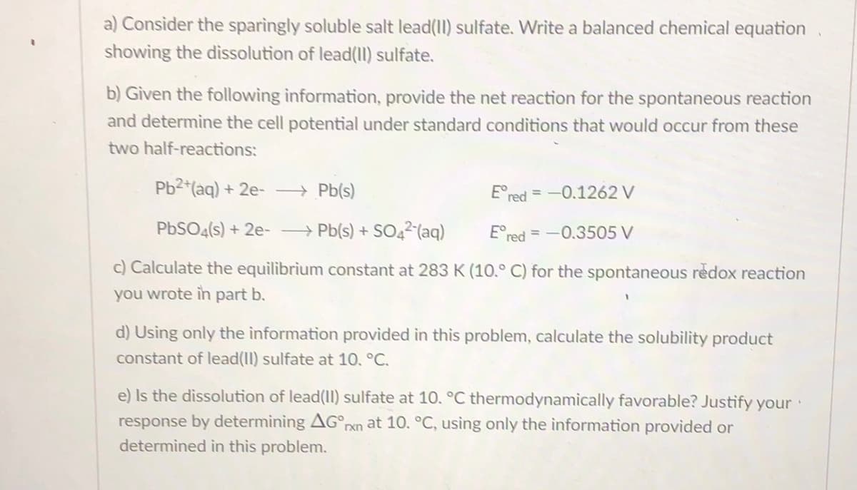 a) Consider the sparingly soluble salt lead(II) sulfate. Write a balanced chemical equation
showing the dissolution of lead(I) sulfate.
b) Given the following information, provide the net reaction for the spontaneous reaction
and determine the cell potential under standard conditions that would occur from these
two half-reactions:
Pb2 (aq) + 2e- → Pb(s)
E°red = -0.1262 V
%3D
PBSO4(s) + 2e- → Pb(s) + SO42(aq)
E°red =-0.3505 V
c) Calculate the equilibrium constant at 283K (10.° C) for the spontaneous redox reaction
you wrote in part b.
d) Using only the information provided in this problem, calculate the solubility product
constant of lead(II) sulfate at 10. °C.
e) Is the dissolution of lead(II) sulfate at 10. °C thermodynamically favorable? Justify your
response by determining AG°rxn at 10. °C, using only the information provided or
determined in this problem.
