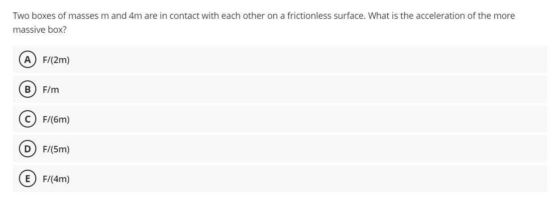 Two boxes of masses m and 4m are in contact with each other on a frictionless surface. What is the acceleration of the more
massive box?
A) F/(2m)
B) F/m
F/(6m)
D F/(5m)
E) F/(4m)