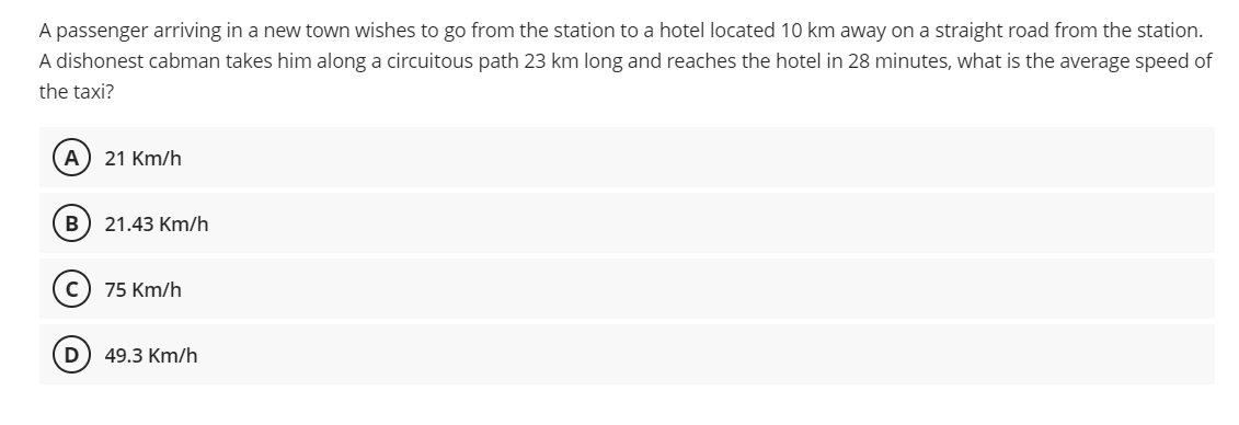 A passenger arriving in a new town wishes to go from the station to a hotel located 10 km away on a straight road from the station.
A dishonest cabman takes him along a circuitous path 23 km long and reaches the hotel in 28 minutes, what is the average speed of
the taxi?
(A) 21 Km/h
B 21.43 Km/h
75 Km/h
(D) 49.3 Km/h