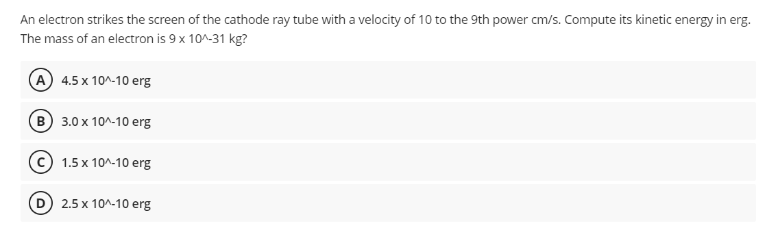 An electron strikes the screen of the cathode ray tube with a velocity of 10 to the 9th power cm/s. Compute its kinetic energy in erg.
The mass of an electron is 9 x 10^-31 kg?
(A) 4.5 x 10^-10 erg
B
3.0 x 10^-10 erg
с
1.5 x 10^-10 erg
D) 2.5 x 10^-10 erg