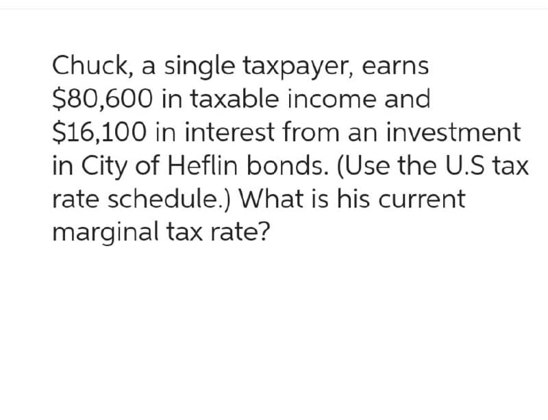 Chuck, a single taxpayer, earns
$80,600 in taxable income and
$16,100 in interest from an investment
in City of Heflin bonds. (Use the U.S tax
rate schedule.) What is his current
marginal tax rate?