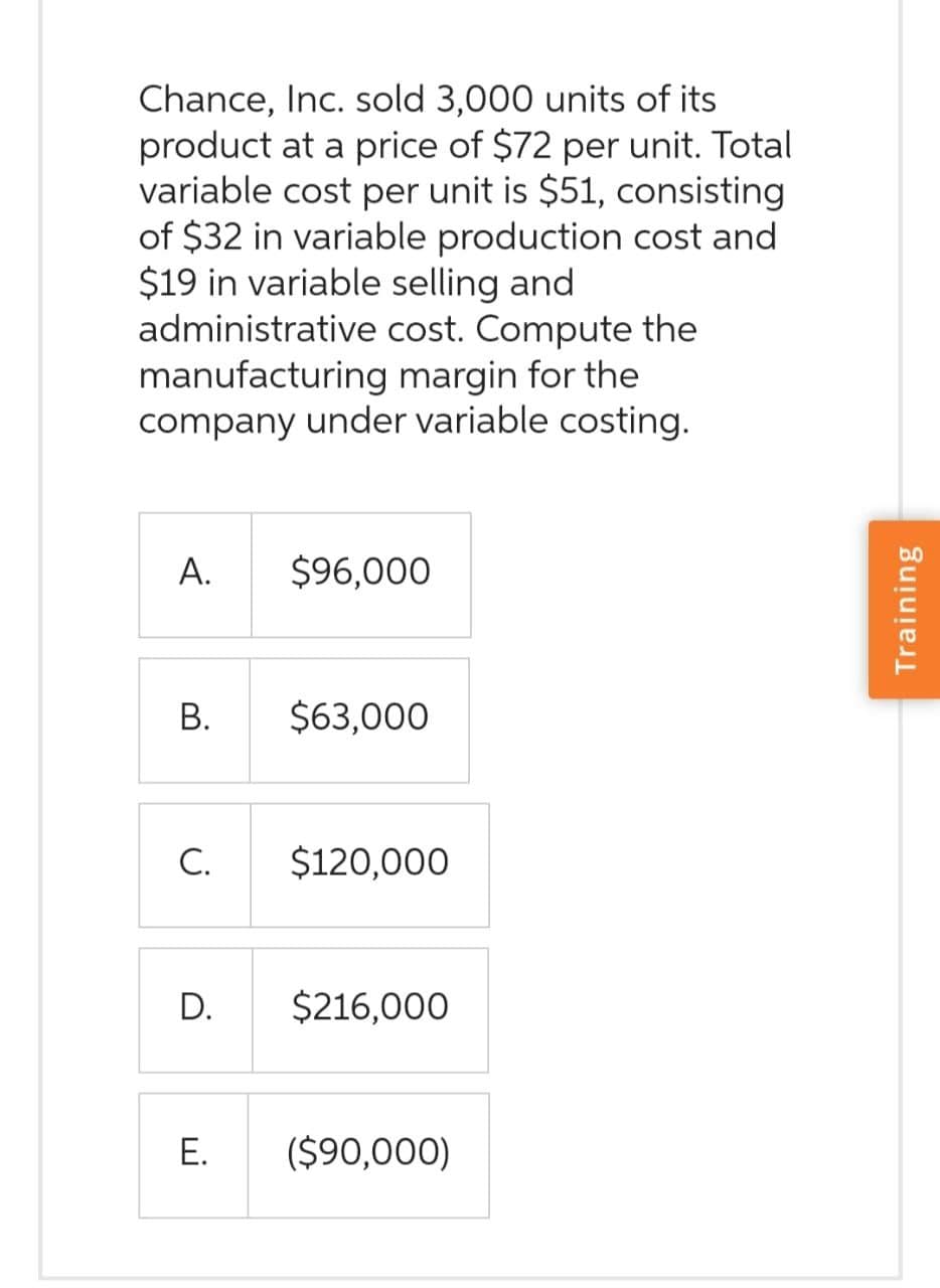 Chance, Inc. sold 3,000 units of its
product at a price of $72 per unit. Total
variable cost per unit is $51, consisting
of $32 in variable production cost and
$19 in variable selling and
administrative cost. Compute the
manufacturing margin for the
company under variable costing.
A.
B.
C.
D.
E.
$96,000
$63,000
$120,000
$216,000
($90,000)
Training