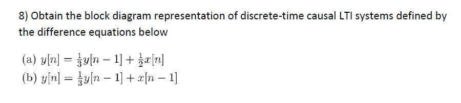 8) Obtain the block diagram representation of discrete-time causal LTI systems defined by
the difference equations below
(a) y[n] = y[n − 1] + x[n]
(b) y[n] = zy[n − 1] + x[n − 1]