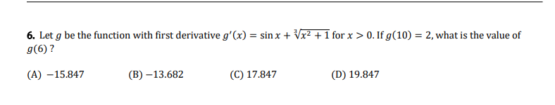 6. Let g be the function with first derivative g'(x) = sin x + √√x² + 1 for x > 0. If g(10) = 2, what is the value of
g(6) ?
(A) -15.847
(B)-13.682
(C) 17.847
(D) 19.847