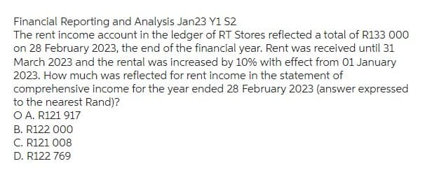 Financial Reporting and Analysis Jan23 Y1 S2
The rent income account in the ledger of RT Stores reflected a total of R133 000
on 28 February 2023, the end of the financial year. Rent was received until 31
March 2023 and the rental was increased by 10% with effect from 01 January
2023. How much was reflected for rent income in the statement of
comprehensive income for the year ended 28 February 2023 (answer expressed
to the nearest Rand)?
O A. R121 917
B. R122 000
C. R121 008
D. R122 769