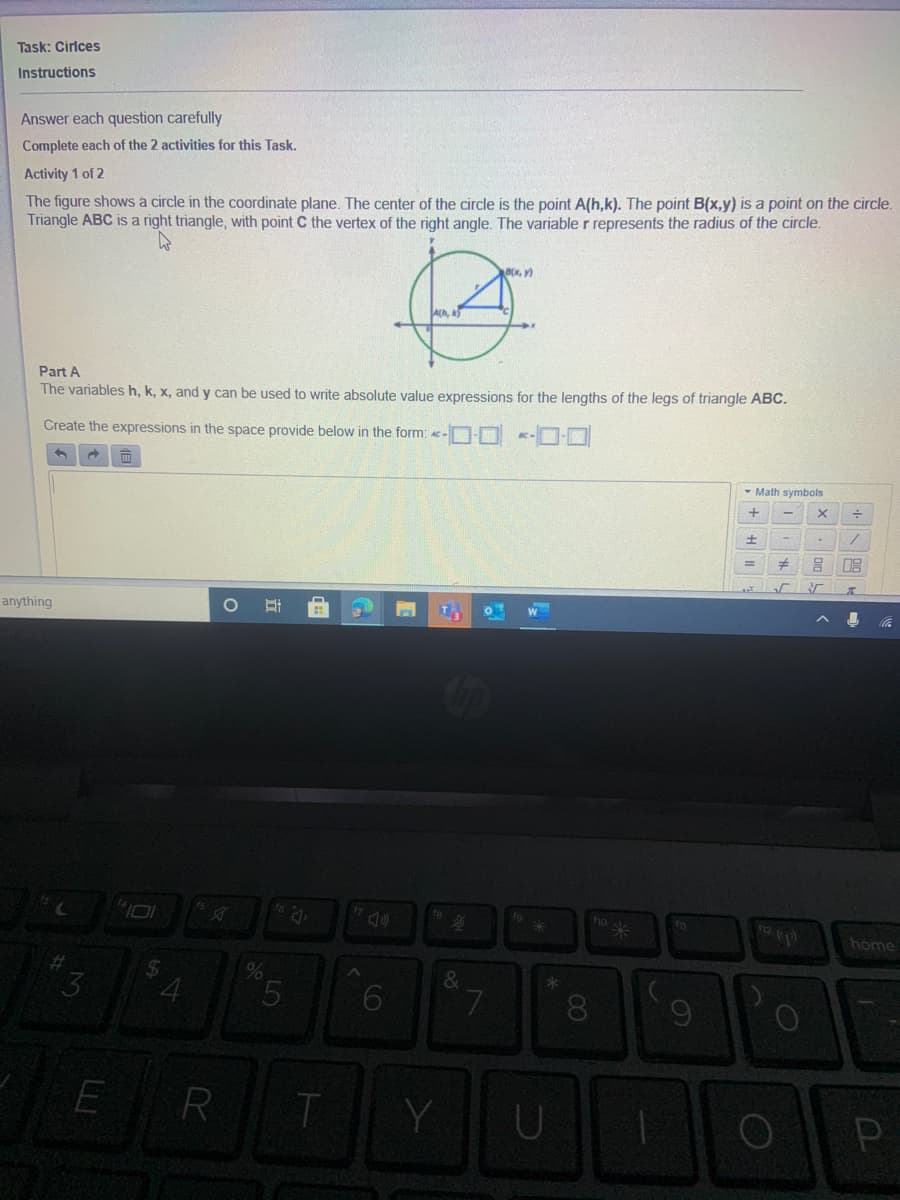 Task: Cirlces
Instructions
Answer each question carefully
Complete each of the 2 activities for this Task.
Activity 1 of 2
The figure shows a circle in the coordinate plane. The center of the circle is the point A(h,k). The point B(x,y) is a point on the circle.
Triangle ABC is a right triangle, with point C the vertex of the right angle. The variable r represents the radius of the circle.
BX,Y)
Part A
The variables h, k, x, and y can be used to write absolute value expressions for the lengths of the legs of triangle ABC.
Create the expressions in the space provide below in the form: Ac-O-O K-D-O
- Math symbols
anything
耳
* ou
home
&
8.
E R
T
Y
四
LO
