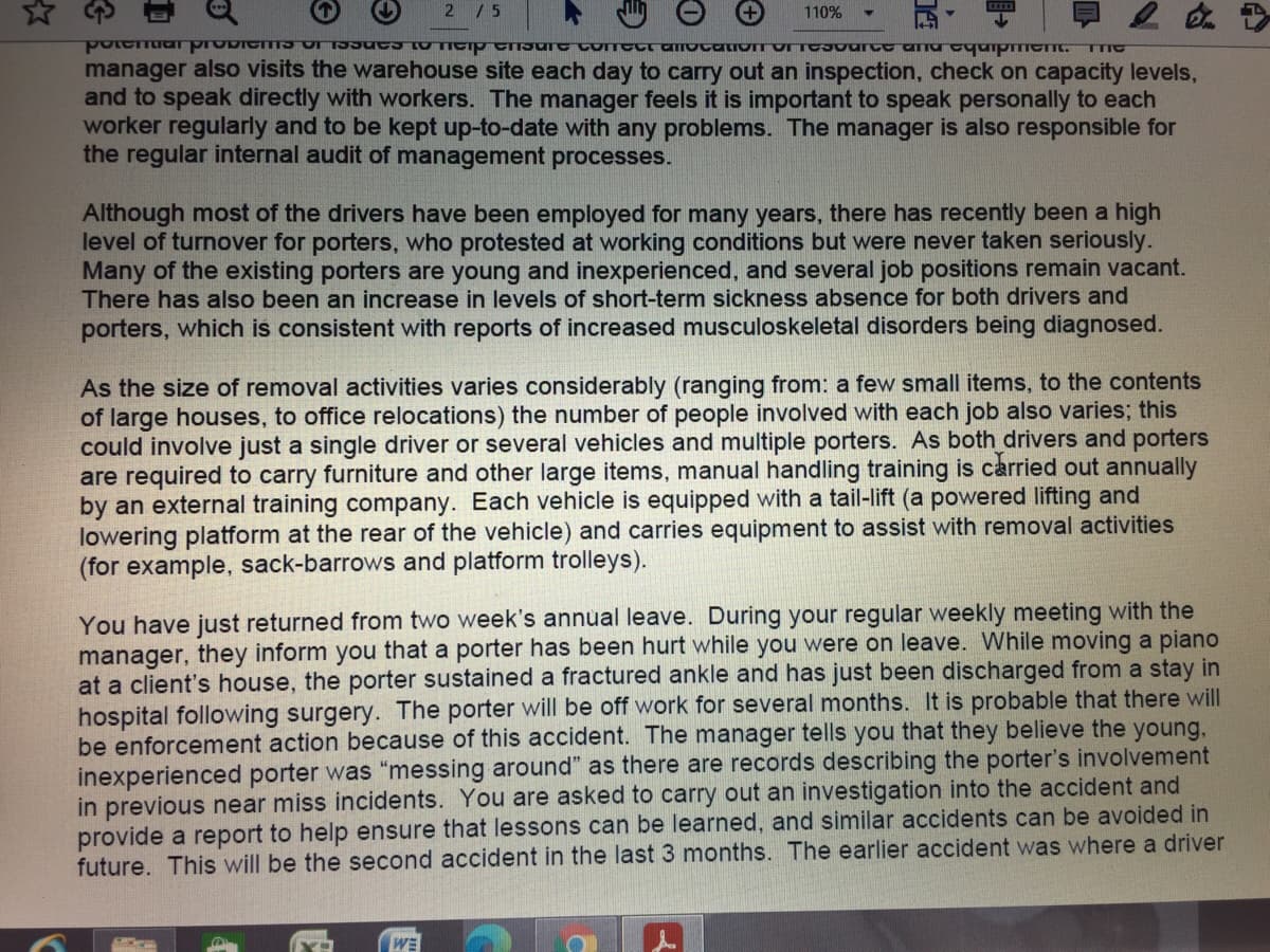 ☆や
2 /5
110%
PU P ण ग्प्ण पापणाप्पचाण्प्यपणाणाप्यण्पाप् वाप शानात.
manager also visits the warehouse site each day to carry out an inspection, check on capacity levels,
and to speak directly with workers. The manager feels it is important to speak personally to each
worker regularly and to be kept up-to-date with any problems. The manager is also responsible for
the regular internal audit of management processes.
TTIC
Although most of the drivers have been employed for many years, there has recently been a high
level of turnover for porters, who protested at working conditions but were never taken seriously.
Many of the existing porters are young and inexperienced, and several job positions remain vacant.
There has also been an increase in levels of short-term sickness absence for both drivers and
porters, which is consistent with reports of increased musculoskeletal disorders being diagnosed.
As the size of removal activities varies considerably (ranging from: a few small items, to the contents
of large houses, to office relocations) the number of people involved with each job also varies; this
could involve just a single driver or several vehicles and multiple porters. As both drivers and porters
are required to carry furniture and other large items, manual handling training is carried out annually
by an external training company. Each vehicle is equipped with a tail-lift (a powered lifting and
lowering platform at the rear of the vehicle) and carries equipment to assist with removal activities
(for example, sack-barrows and platform trolleys).
You have just returned from two week's annual leave. During your regular weekly meeting with the
manager, they inform you that a porter has been hurt while you were on leave. While moving a piano
at a client's house, the porter sustained a fractured ankle and has just been discharged from a stay in
hospital following surgery. The porter will be off work for several months. It is probable that there will
be enforcement action because of this accident. The manager tells you that they believe the young,
inexperienced porter was "messing around" as there are records describing the porter's involvement
in previous near miss incidents. You are asked to carry out an investigation into the accident and
provide a report to help ensure that lessons can be learned, and similar accidents can be avoided in
future. This will be the second accident in the last 3 months. The earlier accident was where a driver
