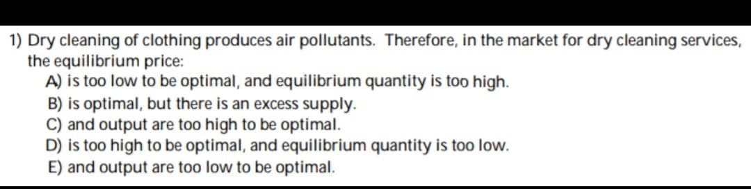 1) Dry cleaning of clothing produces air pollutants. Therefore, in the market for dry cleaning services,
the equilibrium price:
A) is too low to be optimal, and equilibrium quantity is too high.
B) is optimal, but there is an excess supply.
C) and output are too high to be optimal.
D) is too high to be optimal, and equilibrium quantity is too low.
E) and output are too low to be optimal.