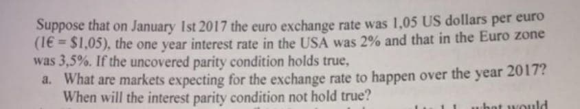 Suppose that on January 1st 2017 the euro exchange rate was 1,05 US dollars per euro
(16= $1,05), the one year interest rate in the USA was 2% and that in the Euro zone
was 3,5%. If the uncovered parity condition holds true,
a. What are markets expecting for the exchange rate to happen over the year 2017?
When will the interest parity condition not hold true?
hat would