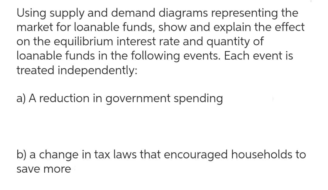 Using supply and demand diagrams representing the
market for loanable funds, show and explain the effect
on the equilibrium interest rate and quantity of
loanable funds in the following events. Each event is
treated independently:
a) A reduction in government spending
b) a change in tax laws that encouraged households to
save more