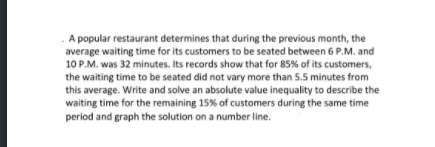 A popular restaurant determines that during the previous month, the
average waiting time for its customers to be seated between 6 P.M. and
10 P.M. was 32 minutes. Its records show that for 85% of its customers,
the waiting time to be seated did not vary more than 5.5 minutes from
this average. Write and solve an absolute value inequality to describe the
waiting time for the remaining 15% of customers during the same time
period and graph the solution on a number line.
