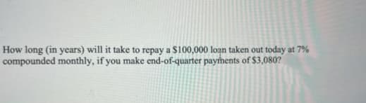 How long (in years) will it take to repay a $100,000 loạn taken out today at 7%
compounded monthly, if you make end-of-quarter payments of $3,080?
