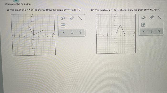 Complete the following.
(a) The graph of y-h (x) is shown. Draw the graph of y-A (x+3).
(b) The graph of y-f(x) is shown. Draw the graph of y-/(2x)-4.
