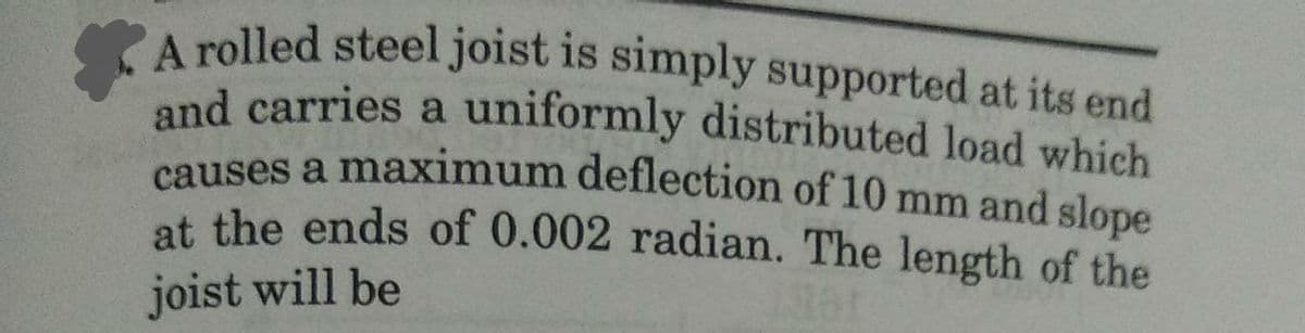 A rolled steel joist is simply supported at its end
and carries a uniformly distributed load which
causes a maximum deflection of 10 mm and slope
at the ends of 0.002 radian. The length of the
joist will be