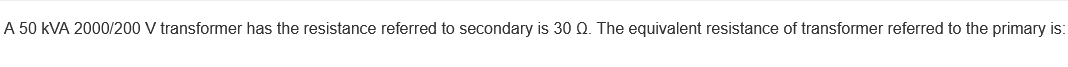 A 50 kVA 2000/200 V transformer has the resistance referred to secondary is 30 Q. The equivalent resistance of transformer referred to the primary is:
