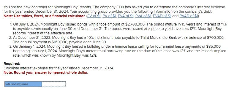 You are the new controller for Moonlight Bay Resorts. The company CFO has asked you to determine the company's interest expense
for the year ended December 31, 2024. Your accounting group provided you the following Information on the company's debt
Note: Use tables, Excel, or a financial calculator. (FV of $1, PV of $1, FVA of $1, PVA of $1, FVAD of $1 and PVAD of $1)
1. On July 1, 2024, Moonlight Bay Issued bonds with a face amount of $2,700,000. The bonds mature in 15 years and Interest of 11%
is payable semiannually on June 30 and December 31. The bonds were issued at a price to yield Investors 12%. Moonlight Bay
records Interest at the effective rate.
2. At December 31, 2023, Moonlight Bay had a 10% Installment note payable to Third Mercantile Bank with a balance of $700,000.
The annual payment is $160,000, payable each June 30.
3. On January 1, 2024, Moonlight Bay leased a building under a finance lease calling for four annual lease payments of $85,000
beginning January 1, 2024. Moonlight Bay's Incremental borrowing rate on the date of the lease was 13% and the lessor's implicit
rate, which was known by Moonlight Bay, was 12%
Required:
Calculate interest expense for the year ended December 31, 2024.
Note: Round your answer to nearest whole dollar.
Interest expense