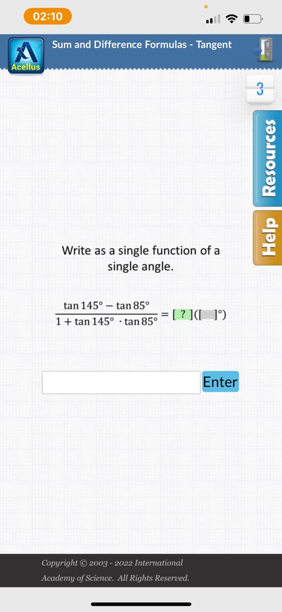 02:10
Sum and Difference Formulas - Tangent
Write as a single function of a
single angle.
tan 145°
tan 85°
= [?] ([ ]°)
1+tan 145°
Copyright © 2003 - 2022 International
Academy of Science. All Rights Reserved.
Acellus
tan 85°
Enter
3
Help Resources