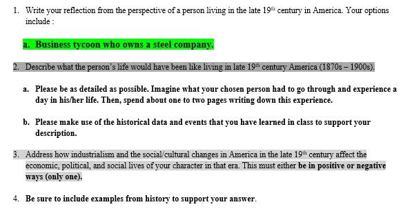 1. Write your reflection from the perspective of a person living in the late 19th century in America. Your options
include:
a. Business tycoon who owns a steel company.
2. Describe what the person's life would have been like living in late 19th century America (1870s - 1900s).
a. Please be as detailed as possible. Imagine what your chosen person had to go through and experience a
day in his/her life. Then, spend about one to two pages writing down this experience.
b. Please make use of the historical data and events that you have learned in class to support your
description.
3. Address how industrialism and the social/cultural changes in America in the late 19th century affect the
economic, political, and social lives of your character in that era. This must either be in positive or negative
ways (only one).
4. Be sure to include examples from history to support your answer.