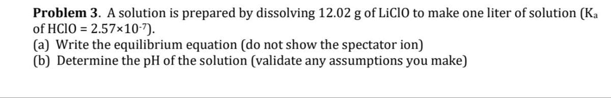 Problem 3. A solution is prepared by dissolving 12.02 g of LiClO to make one liter of solution (Ka
of HClO = 2.57×10-7).
(a) Write the equilibrium equation (do not show the spectator ion)
(b) Determine the pH of the solution (validate any assumptions you make)