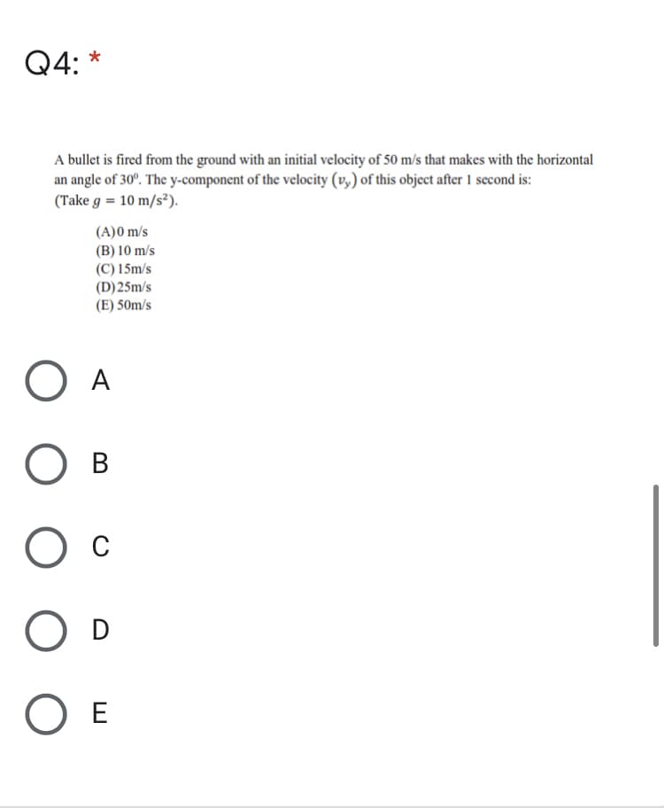 Q4: *
A bullet is fired from the ground with an initial velocity of 50 m/s that makes with the horizontal
an angle of 30°. The y-component of the velocity (v,) of this object after 1 second is:
(Take g = 10 m/s²).
(A)0 m/s
(B) 10 m/s
(C) 15m/s
(D)25m/s
(E) 50m/s
O A
в
C
O D
O E
