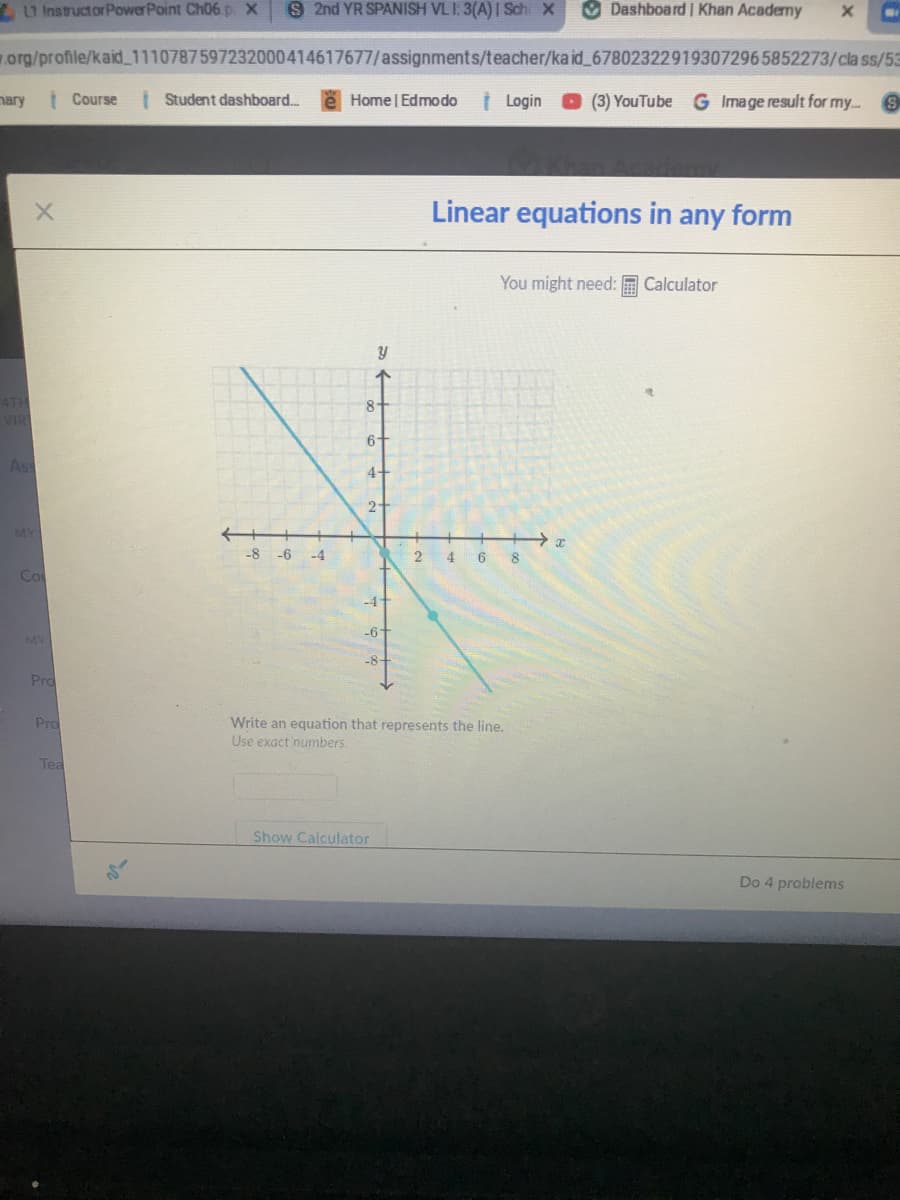 U InstructorPowerPoint Ch06 p X
S 2nd YR SPANISH VLI: 3(A) I Sch X
O DashboardI Khan Acaderny
org/profile/kaid_1110787597232000414617677/assignments/teacher/ka id_678023229193072965852273/cla ss/53
nary
| Course
I Student dashboard..
e Home | Edmo do
t Login
O (3) YouTube G Image result for my.. S
Linear equations in any form
You might need: E Calculator
4TH
VIR
8-
6-
As
4-
2
MY
++→ x
-8
-6
-4
2
4 6 8
Co
-4+
-6
MY
-8
Pro
Pro
Write an equation that represents the line.
Use exact numbers.
Tea
Show Calculator
Do 4 problems
