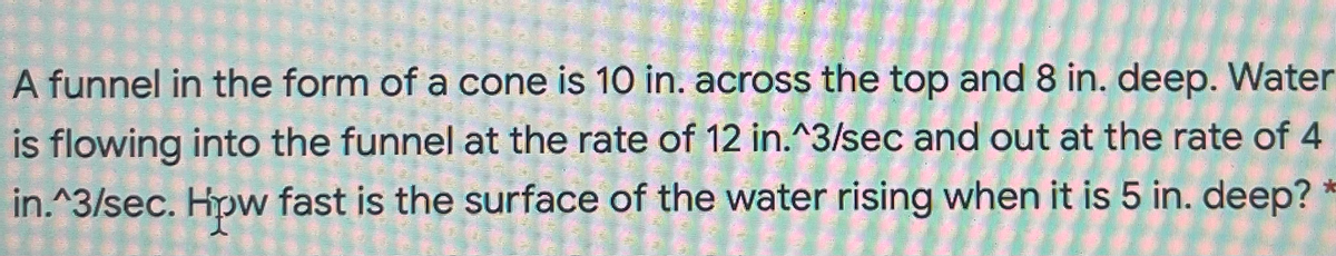 A funnel in the form of a cone is 10 in. across the top and 8 in. deep. Water
is flowing into the funnel at the rate of 12 in.^3/sec and out at the rate of 4
in.^3/sec. Hpw fast is the surface of the water rising when it is 5 in. deep?
