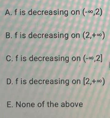 A. f is decreasing on (-,2)
B. f is decreasing on (2,+0)
C. f is decreasing on (-0,2]
D. f is decreasing on [2,+0)
E. None of the above
