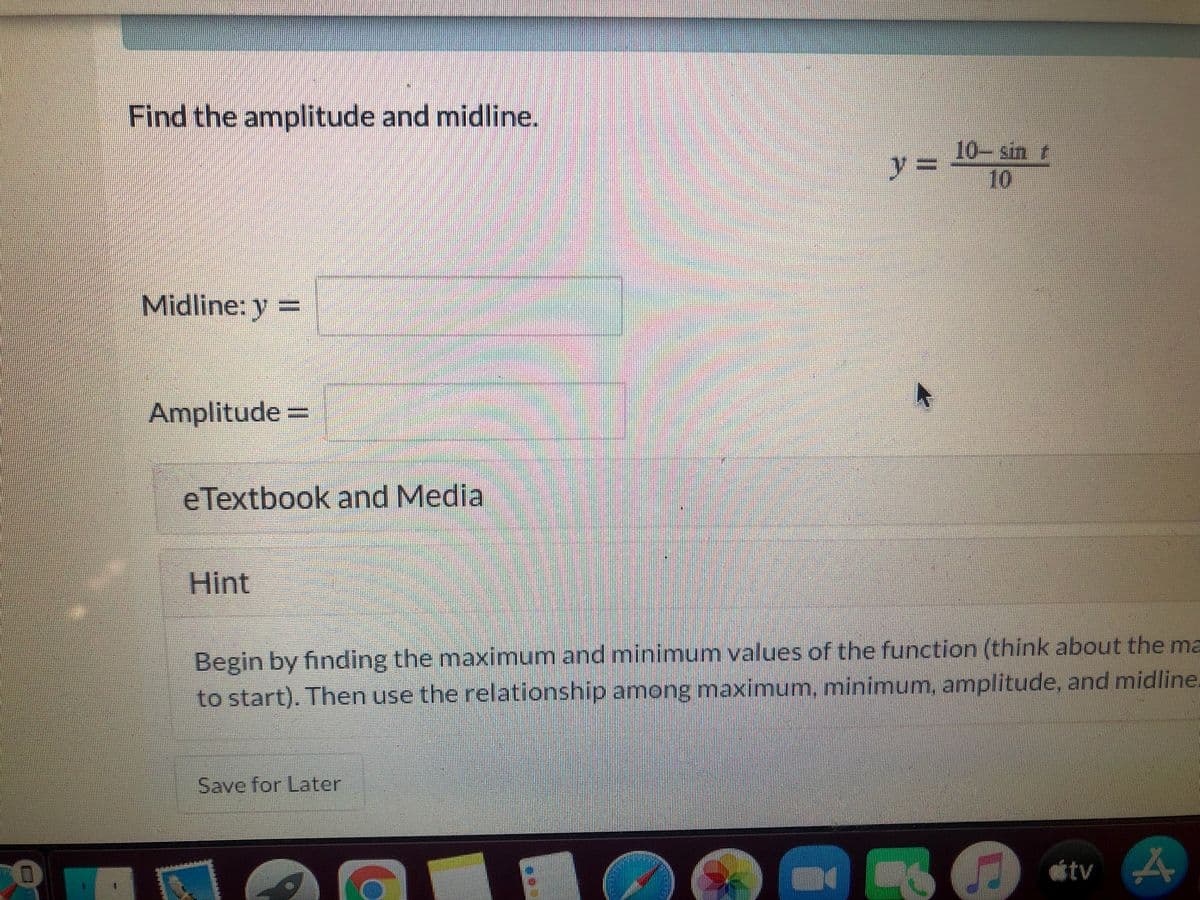 Find the amplitude and midline.
10-sin
10
%3=
Midline: y =
Amplitude3D
eTextbook and Media
Hint
Begin by finding the maximum and minimum values of the function (think about the ma
to start). Then use the relationship among maximum, minimum, amplitude, and midline.
Save for Later
