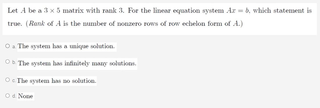 Let A be a 3 x 5 matrix with rank 3. For the linear equation system Ax = b, which statement is
true.
Rank of A is the number of nonzero rows of row echelon form of A.)
O a. The system has a unique solution.
O b. The system has infinitely many solutions.
O c. The system has no solution.
O d. None
