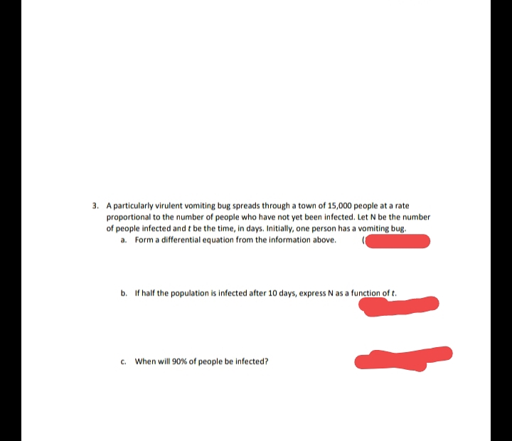 3. A particularly virulent vomiting bug spreads through a town of 15,000 people at a rate
proportional to the number of people who have not yet been infected. Let N be the number
of people infected and t be the time, in days. Initially, one person has a vomiting bug.
a. Form a differential equation from the information above.
b. If half the population is infected after 10 days, express N as a function of t.
c. When will 90% of people be infected?
%3D
