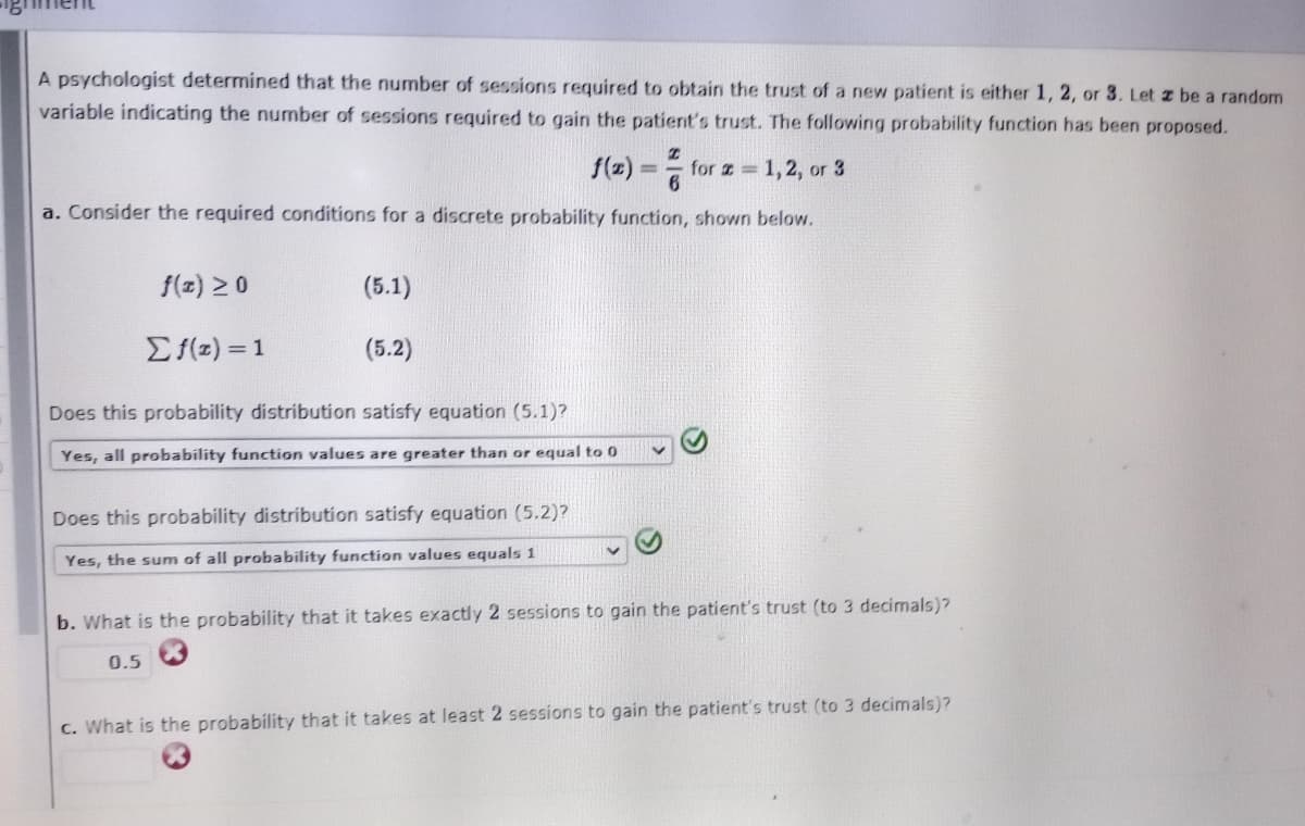 A psychologist determined that the number of sessions required to obtain the trust of a new patient is either 1, 2, or 3. Let z be a random
variable indicating the number of sessions required to gain the patient's trust. The following probability function has been proposed.
S(2) =
for 1,2, or 3
a. Consider the required conditions for a discrete probability function, shown below.
f(z) 20
(5.1)
Ef(z) = 1
(5.2)
Does this probability distribution satisfy equation (5.1)?
Yes, all probability function values are greater than or equal to 0
Does this probability distribution satisfy equation (5.2)?
Yes, the sum of all probability function values equals 1
b. What is the probability that it takes exactly 2 sessions to gain the patient's trust (to 3 decimals)?
0.5
c. What is the probability that it takes at least 2 sessions to gain the patient's trust (to 3 decimals)?
