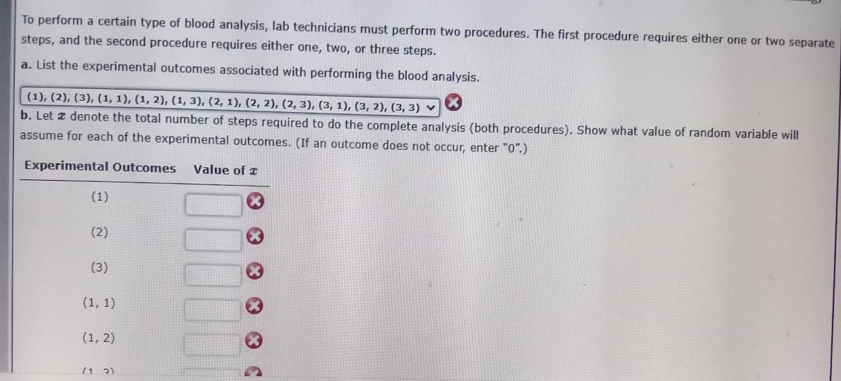 To perform a certain type of blood analysis, lab technicians must perform two procedures. The first procedure requires either one or two separate
steps, and the second procedure requires either one, two, or three steps.
a. List the experimental outcomes associated with performing the blood analysis.
(1), (2), (3), (1, 1), (1, 2), (1, 3), (2, 1), (2, 2), (2, 3), (3, 1), (3, 2), (3, 3) ♥
b. Let z denote the total number of steps required to do the complete analysis (both procedures). Show what value of random variable will
assume for each of the experimental outcomes. (If an outcome does not occur, enter "0".)
Experimental Outcomes
Value of z
(1)
(2)
(3)
(1, 1)
(1, 2)
(1 31
