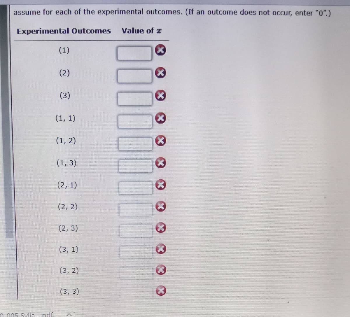 assume for each of the experimental outcomes. (If an outcome does not occur, enter "0".)
Experimental Outcomes
Value of z
(1)
(2)
(3)
(1, 1)
(1, 2)
(1, 3)
(2, 1)
(2, 2)
(2, 3)
(3, 1)
(3, 2)
(3, 3)
n 005 Sylla...ndf
