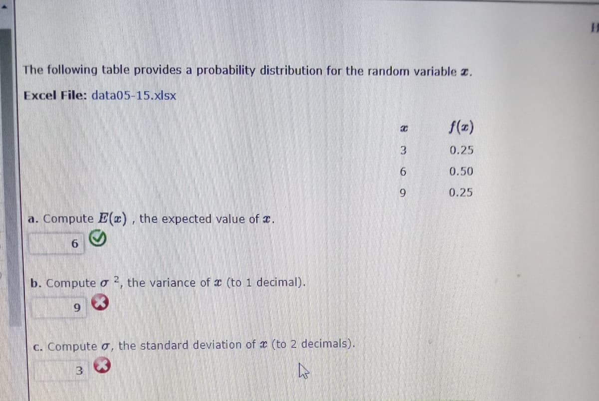 The following table provides a probability distribution for the random variable z.
Excel File: data05-15.xlsx
f(z)
3
0.25
0.50
0.25
a. Compute E(), the expected value of r.
b. Compute o 2, the variance of x (to 1 decimal).
6.
c. Compute o, the standard deviation of x (to 2 decimals).
3
