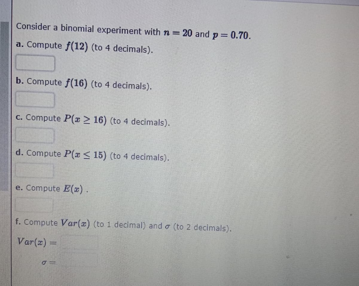 Consider a binomial experiment with n = 20 and p = 0.70.
a. Compute f(12) (to 4 decimals).
b. Compute f(16) (to 4 decimals).
c. Compute P(r 16) (to 4 decimals).
d. Compute P(x< 15) (to 4 decimals).
e. Compute E(x).
f. Compute Var(a) (to 1 decimal) and o (to 2 decimals).
Var(x) =
