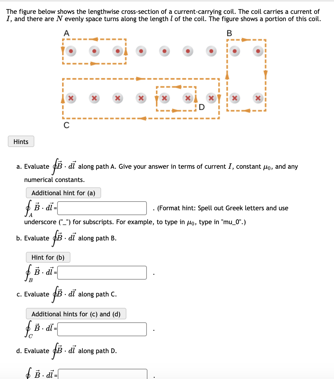 The figure below shows the lengthwise cross-section of a current-carrying coil. The coil carries a current of
I, and there are N evenly space turns along the length I of the coil. The figure shows a portion of this coil.
A
Hints
a. Evaluate
· dl along path A. Give your answer in terms of current I, constant uo, and any
numerical constants.
Additional hint for (a)
f B . dī -
(Format hint: Spell out Greek letters and use
underscore ("_") for subscripts. For example, to type in Ho, type in "mu_0".)
b. Evaluate
B · di along path B.
Hint for (b)
f B. di-
B
c. Evaluate
PB · dl along path C.
Additional hints for (c) and (d)
B. dī
f -
d. Evaluate
• dl along path D.
f B - di-
