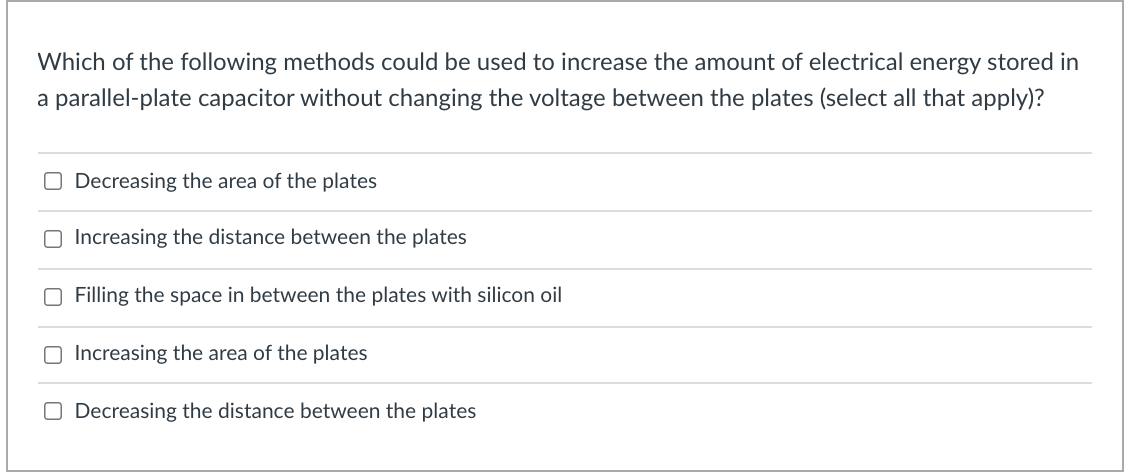 Which of the following methods could be used to increase the amount of electrical energy stored in
a parallel-plate capacitor without changing the voltage between the plates (select all that apply)?
O Decreasing the area of the plates
O Increasing the distance between the plates
Filling the space in between the plates with silicon oil
O Increasing the area of the plates
O Decreasing the distance between the plates
