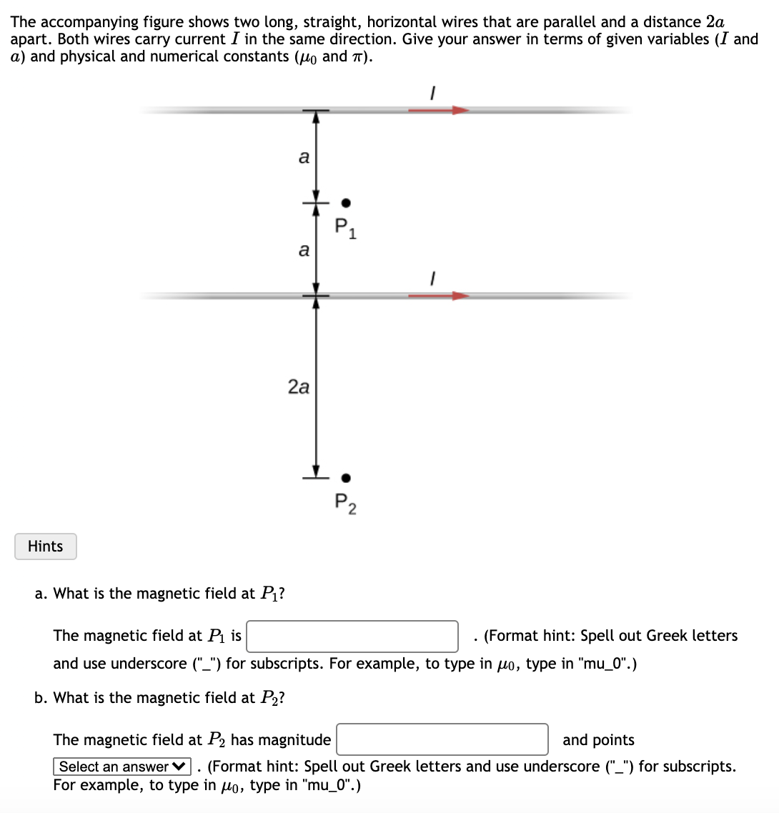 The accompanying figure shows two long, straight, horizontal wires that are parallel and a distance 2a
apart. Both wires carry current I in the same direction. Give your answer in terms of given variables (I and
a) and physical and numerical constants (uo and T).
a
P1
a
2а
P2
Hints
a. What is the magnetic field at P?
The magnetic field at Pi is
(Format hint: Spell out Greek letters
and use underscore ("_") for subscripts. For example, to type in uo, type in "mu_0".)
b. What is the magnetic field at P2?
The magnetic field at P2 has magnitude
and points
Select an answer V
. (Format hint: Spell out Greek letters and use underscore ("_") for subscripts.
For example, to type in lo, type in "mu_0".)
