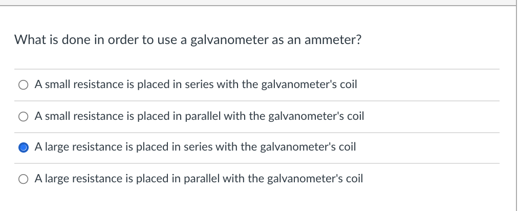 What is done in order to use a galvanometer as an ammeter?
O A small resistance is placed in series with the galvanometer's coil
O A small resistance is placed in parallel with the galvanometer's coil
A large resistance is placed in series with the galvanometer's coil
O A large resistance is placed in parallel with the galvanometer's coil
