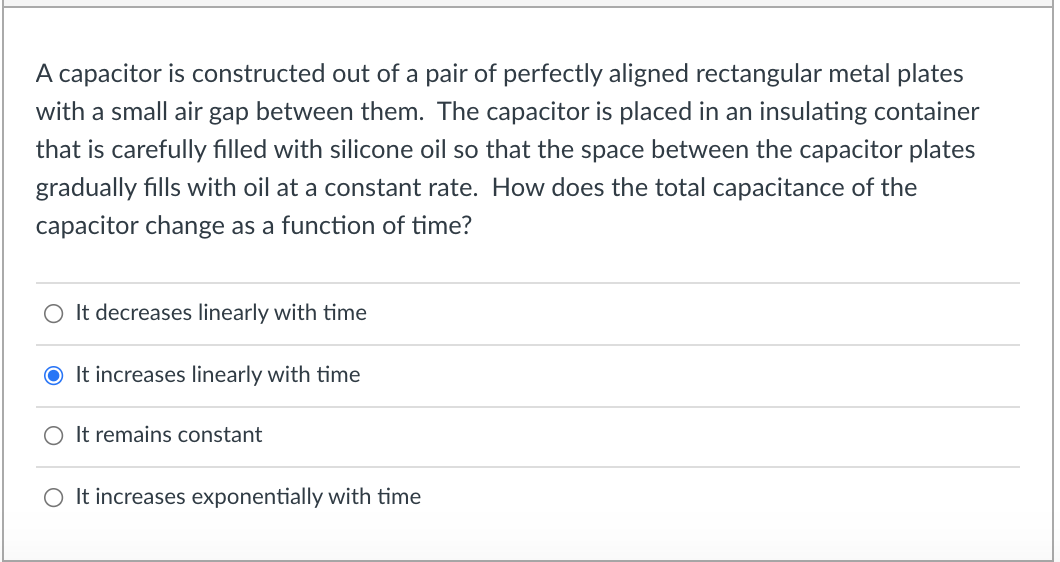 A capacitor is constructed out of a pair of perfectly aligned rectangular metal plates
with a small air gap between them. The capacitor is placed in an insulating container
that is carefully filled with silicone oil so that the space between the capacitor plates
gradually fills with oil at a constant rate. How does the total capacitance of the
capacitor change as a function of time?
O It decreases linearly with time
O It increases linearly with time
O It remains constant
O It increases exponentially with time
