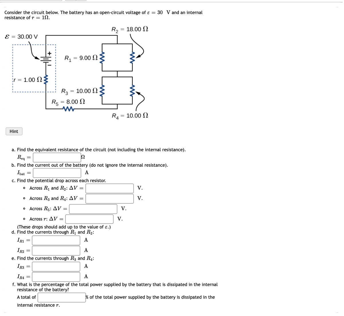 Consider the circuit below. The battery has an open-circuit voltage of ɛ = 30 V and an internal
resistance ofr = 1N.
R2
= 18.00 N
E = 30.00 V
R1
9.00 N
%3D
ir = 1.00 N
R3
10.00 N
R5
8.00 N
R4 = 10.00 N
Hint
a. Find the equivalent resistance of the circuit (not including the internal resistance).
Reg
b. Find the current out of the battery (do not ignore the internal resistance).
Ibat
A
c. Find the potential drop across each resistor.
o Across Rj and R2: AV =
V.
Across R3 and R4: AV =
V.
Across Rs: Д V —
V.
Across r: AV =
V.
(These drops should add up to the value of ɛ.)
d. Find the currents through Rị and R2:
IRI
A
IR2
A
e. Find the currents through R3 and R4:
IR3
А
IRA
A
f. What is the percentage of the total power supplied by the battery that is dissipated in the internal
resistance of the battery?
A total of
% of the total power supplied by the battery is dissipated in the
internal resistance r.
十
