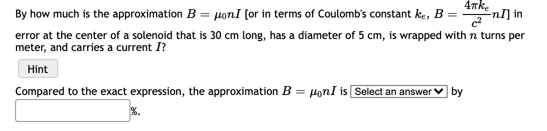 4Tke
By how much is the approximation B
ponI [or in terms of Coulomb's constant ke, B
-nI] in
c2
error at the center of a solenoid that is 30 cm long, has a diameter of 5 cm, is wrapped with n turns per
meter, and carries a current I?
Hint
Compared to the exact expression, the approximation B =
Honl is Select an answer v by
%.
