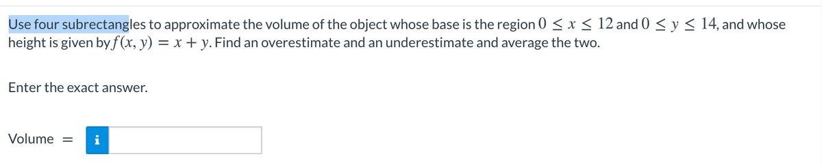 Use four subrectangles to approximate the volume of the object whose base is the region 0 < x < 12 and 0 < y < 14, and whose
height is given byf(x, y) = x + y. Find an overestimate and an underestimate and average the two.
Enter the exact answer.
Volume =
i
