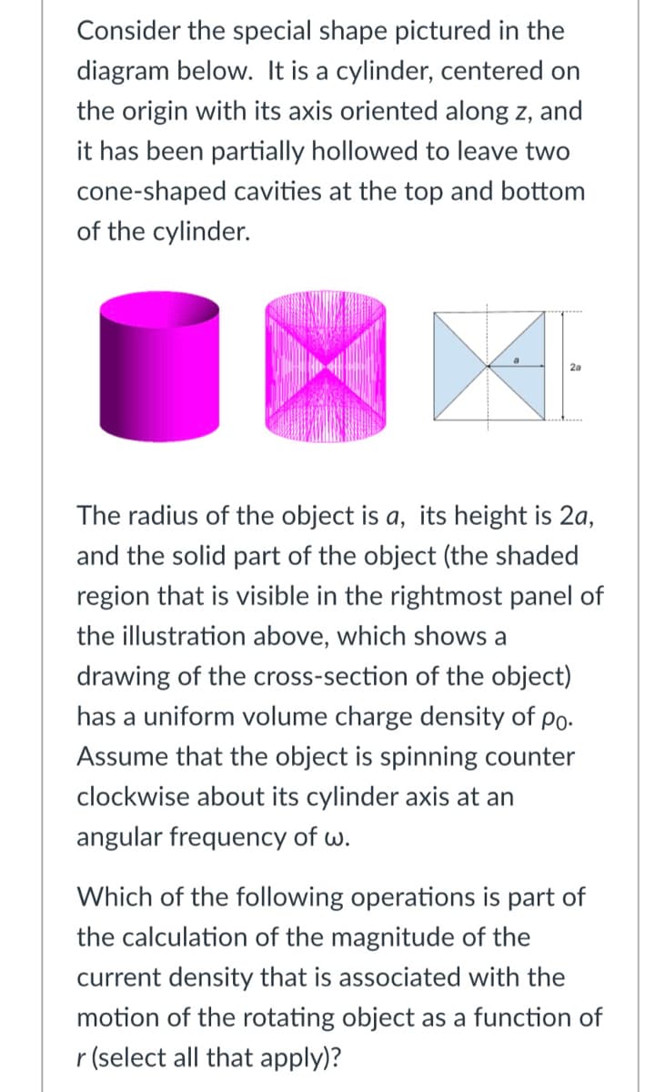 Consider the special shape pictured in the
diagram below. It is a cylinder, centered on
the origin with its axis oriented along z, and
it has been partially hollowed to leave two
cone-shaped cavities at the top and bottom
of the cylinder.
The radius of the object is a, its height is 2a,
and the solid part of the object (the shaded
region that is visible in the rightmost panel of
the illustration above, which shows a
drawing of the cross-section of the object)
has a uniform volume charge density of po.
Assume that the object is spinning counter
clockwise about its cylinder axis at an
angular frequency of w.
Which of the following operations is part of
the calculation of the magnitude of the
current density that is associated with the
motion of the rotating object as a function of
r (select all that apply)?
